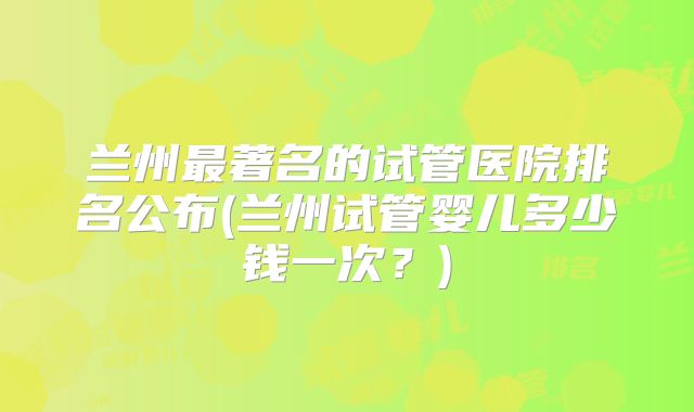 兰州最著名的试管医院排名公布(兰州试管婴儿多少钱一次？)