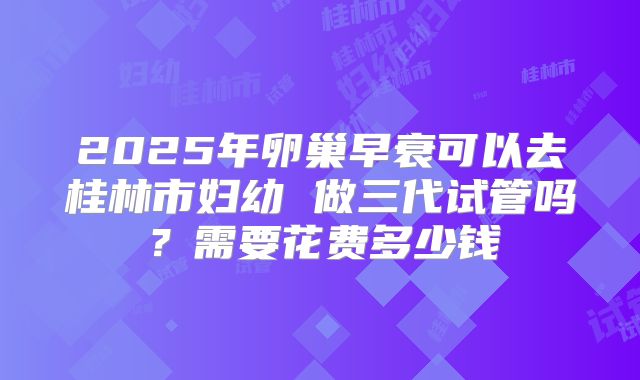 2025年卵巢早衰可以去桂林市妇幼 做三代试管吗？需要花费多少钱