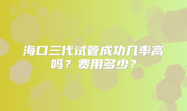 海口三代试管成功几率高吗?费用多少?