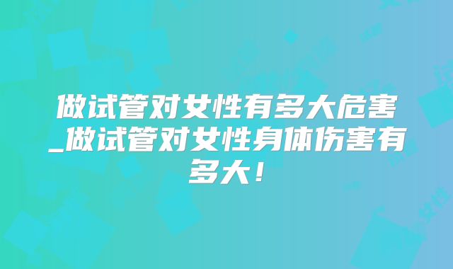 做试管对女性有多大危害_做试管对女性身体伤害有多大!