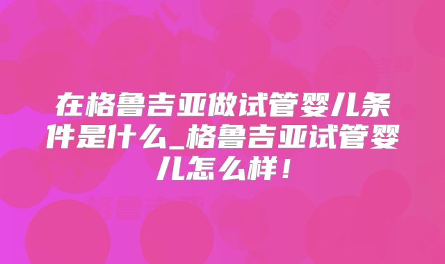 在格鲁吉亚做试管婴儿条件是什么_格鲁吉亚试管婴儿怎么样！