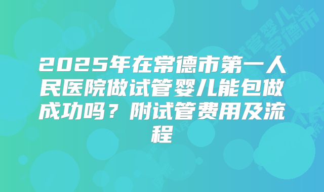 2025年在常德市第一人民医院做试管婴儿能包做成功吗？附试管费用及流程