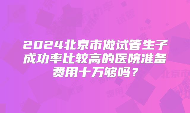 2024北京市做试管生子成功率比较高的医院准备费用十万够吗？