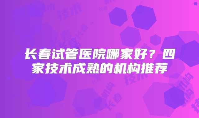 长春试管医院哪家好？四家技术成熟的机构推荐