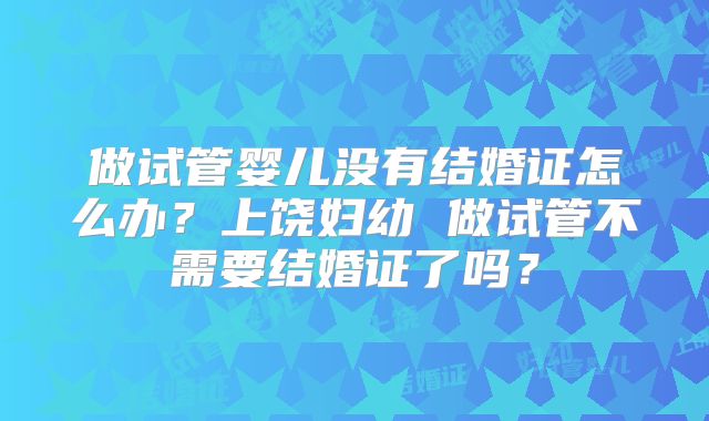 做试管婴儿没有结婚证怎么办？上饶妇幼 做试管不需要结婚证了吗？