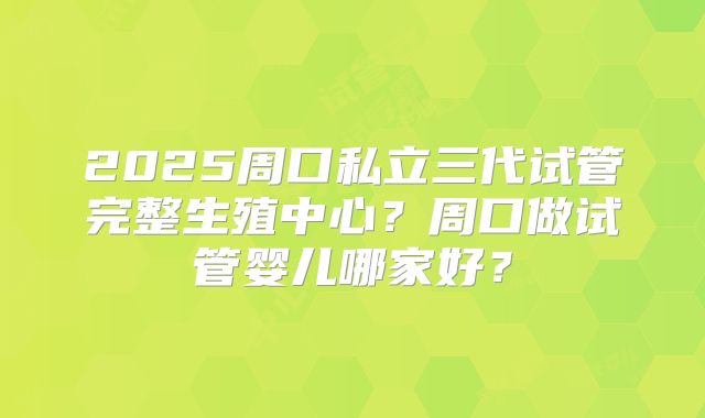 2025周口私立三代试管完整生殖中心？周口做试管婴儿哪家好？