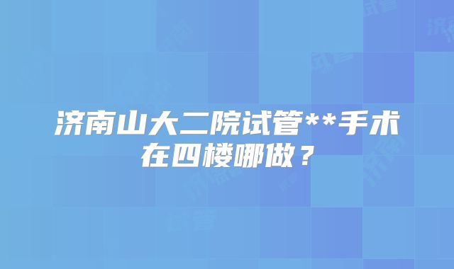 济南山大二院试管**手术在四楼哪做？