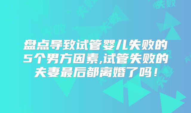 盘点导致试管婴儿失败的5个男方因素,试管失败的夫妻最后都离婚了吗!