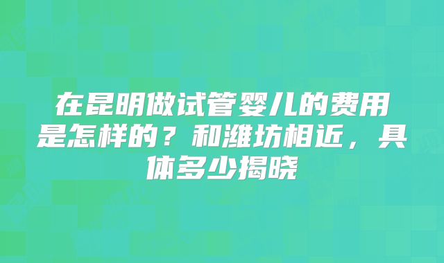 在昆明做试管婴儿的费用是怎样的？和潍坊相近，具体多少揭晓