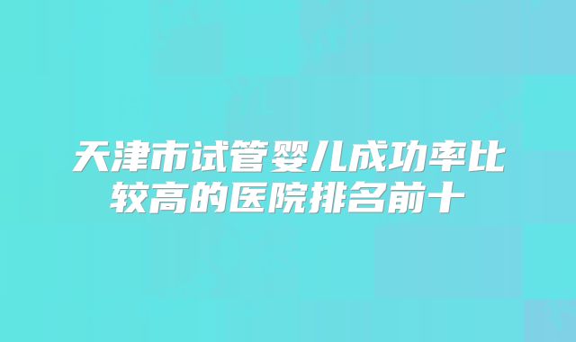 天津市试管婴儿成功率比较高的医院排名前十