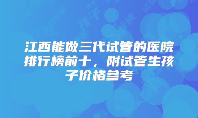江西能做三代试管的医院排行榜前十，附试管生孩子价格参考