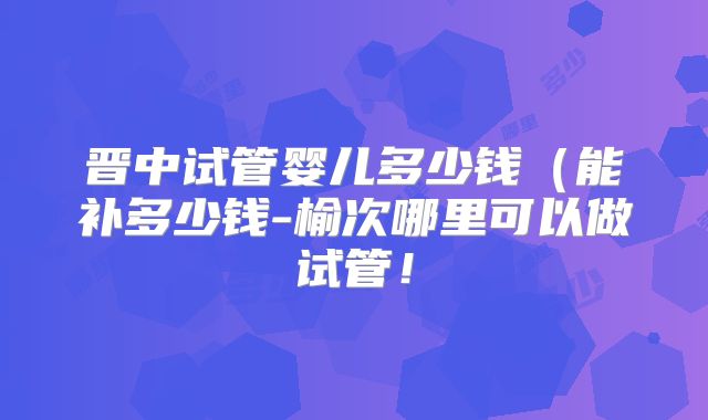 晋中试管婴儿多少钱（能补多少钱-榆次哪里可以做试管！