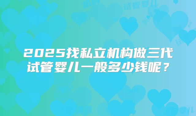 2025找私立机构做三代试管婴儿一般多少钱呢?