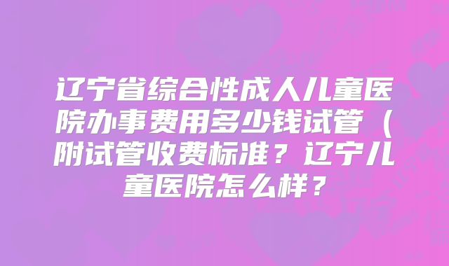 辽宁省综合性成人儿童医院办事费用多少钱试管（附试管收费标准？辽宁儿童医院怎么样？