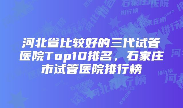 河北省比较好的三代试管医院Top10排名,石家庄市试管医院排行榜