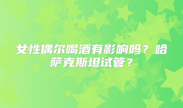 女性偶尔喝酒有影响吗？哈萨克斯坦试管？
