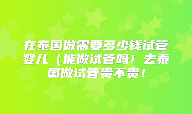 在泰国做需要多少钱试管婴儿（能做试管吗！去泰国做试管贵不贵！