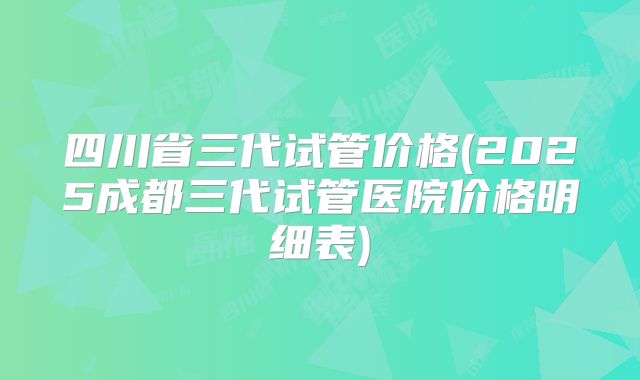 四川省三代试管价格(2025成都三代试管医院价格明细表)