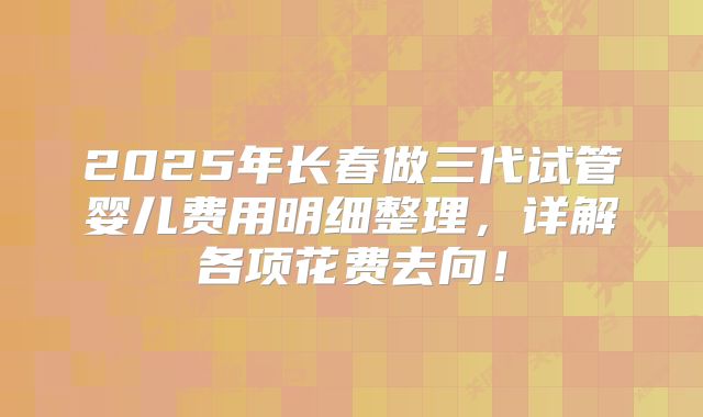 2025年长春做三代试管婴儿费用明细整理,详解各项花费去向!