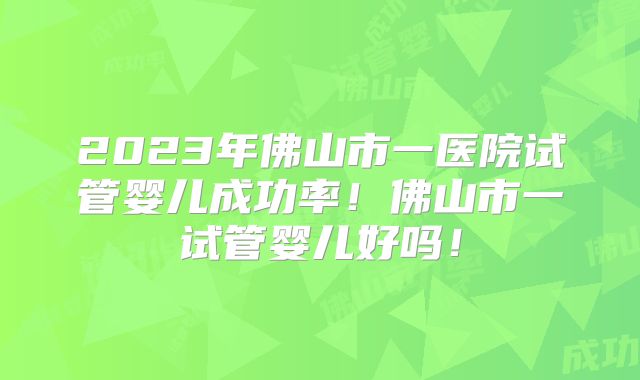 2023年佛山市一医院试管婴儿成功率！佛山市一试管婴儿好吗！