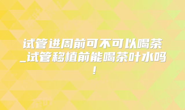 试管进周前可不可以喝茶_试管移植前能喝茶叶水吗!