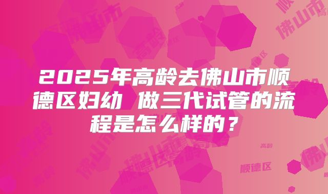 2025年高龄去佛山市顺德区妇幼 做三代试管的流程是怎么样的？