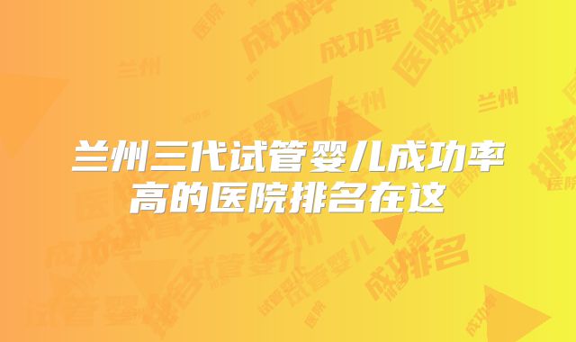 兰州三代试管婴儿成功率高的医院排名在这