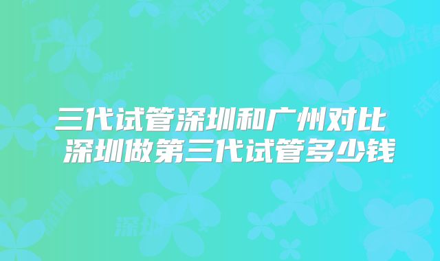 三代试管深圳和广州对比 深圳做第三代试管多少钱