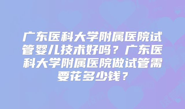 广东医科大学附属医院试管婴儿技术好吗?广东医科大学附属医院做试管需要花多少钱?