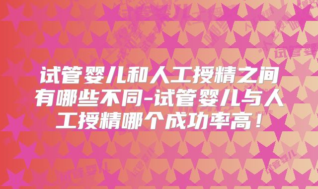 试管婴儿和人工授精之间有哪些不同-试管婴儿与人工授精哪个成功率高!