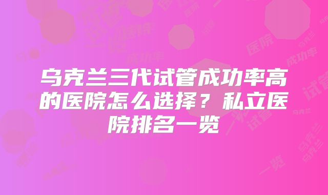 乌克兰三代试管成功率高的医院怎么选择？私立医院排名一览
