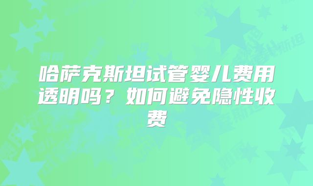 哈萨克斯坦试管婴儿费用透明吗?如何避免隐性收费