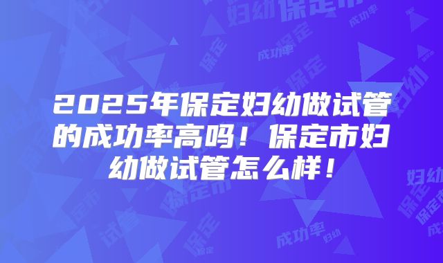 2025年保定妇幼做试管的成功率高吗！保定市妇幼做试管怎么样！