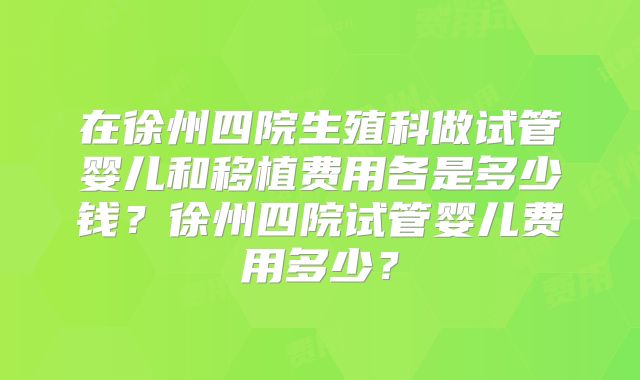 在徐州四院生殖科做试管婴儿和移植费用各是多少钱?徐州四院试管婴儿费用多少?