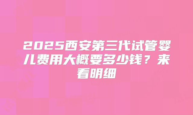 2025西安第三代试管婴儿费用大概要多少钱?来看明细