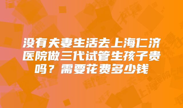 没有夫妻生活去上海仁济医院做三代试管生孩子贵吗?需要花费多少钱