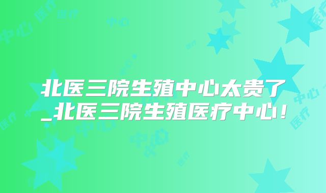 北医三院生殖中心太贵了_北医三院生殖医疗中心！