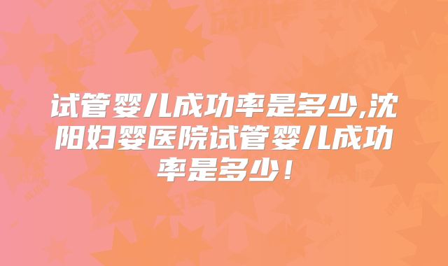 试管婴儿成功率是多少,沈阳妇婴医院试管婴儿成功率是多少！