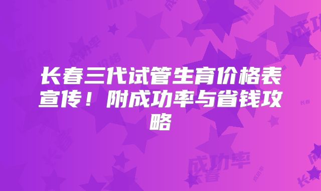 长春三代试管生育价格表宣传！附成功率与省钱攻略