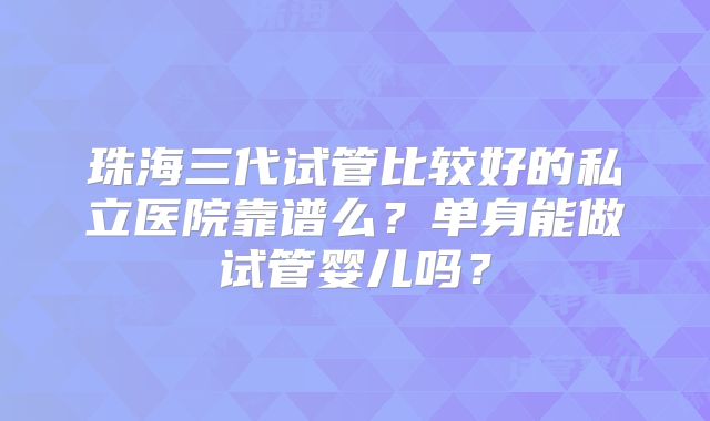 珠海三代试管比较好的私立医院靠谱么？单身能做试管婴儿吗？