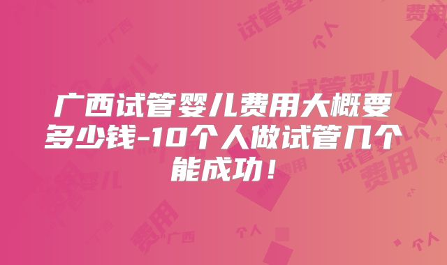 广西试管婴儿费用大概要多少钱-10个人做试管几个能成功！