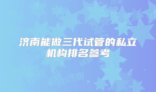 济南能做三代试管的私立机构排名参考