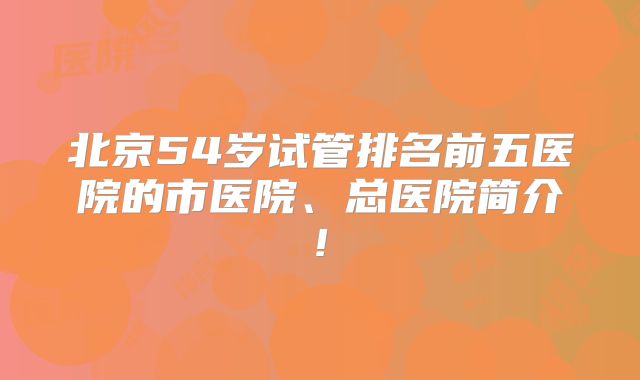 北京54岁试管排名前五医院的市医院、总医院简介!