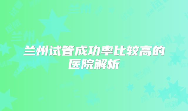 兰州试管成功率比较高的医院解析