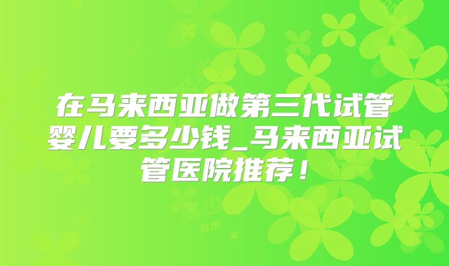 在马来西亚做第三代试管婴儿要多少钱_马来西亚试管医院推荐!