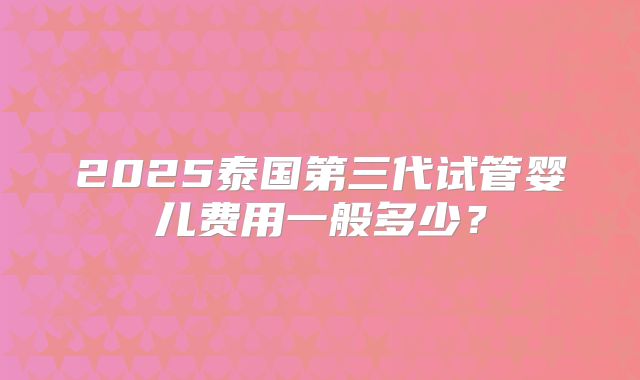 2025泰国第三代试管婴儿费用一般多少？