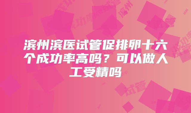 滨州滨医试管促排卵十六个成功率高吗？可以做人工受精吗