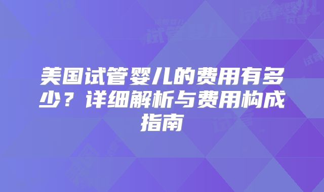 美国试管婴儿的费用有多少?详细解析与费用构成指南