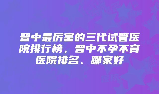 晋中最厉害的三代试管医院排行榜,晋中不孕不育医院排名、哪家好