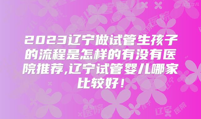 2023辽宁做试管生孩子的流程是怎样的有没有医院推荐,辽宁试管婴儿哪家比较好!